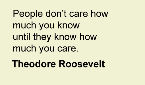 A quote from Theodore Roosevelt "People don't care how much you know until they know how much you care"