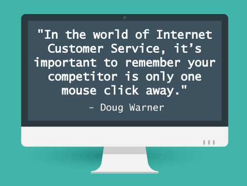 Quote from Doug Warner:"In the world of Internet Customer Service, it's important to remember your competitor is only one click away".